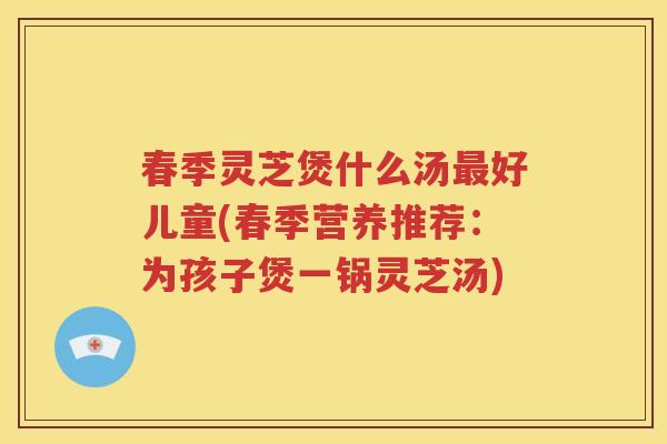 春季灵芝煲什么汤最好儿童(春季营养推荐：为孩子煲一锅灵芝汤)