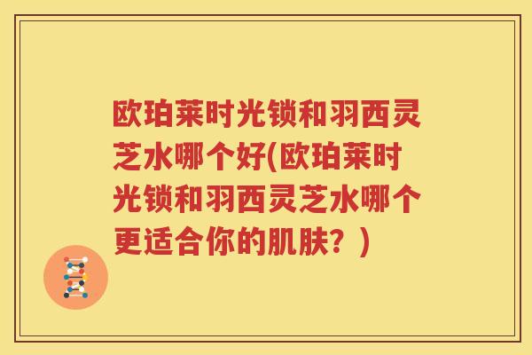 欧珀莱时光锁和羽西灵芝水哪个好(欧珀莱时光锁和羽西灵芝水哪个更适合你的肌肤？)