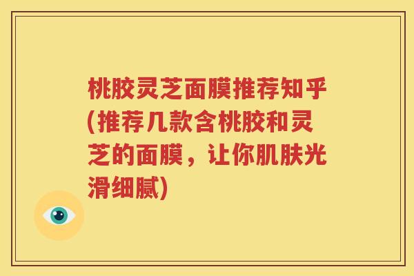 桃胶灵芝面膜推荐知乎(推荐几款含桃胶和灵芝的面膜，让你肌肤光滑细腻)