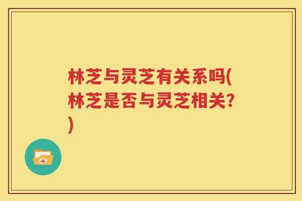 林芝与灵芝有关系吗(林芝是否与灵芝相关？)