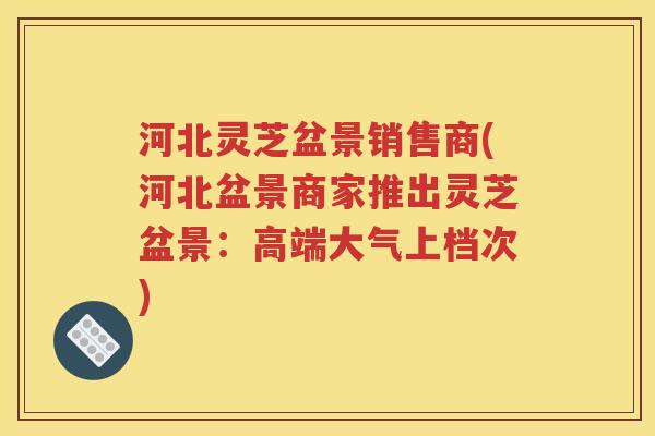 河北灵芝盆景销售商(河北盆景商家推出灵芝盆景：高端大气上档次)