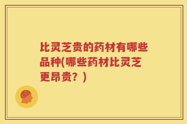 比灵芝贵的药材有哪些品种(哪些药材比灵芝更昂贵？)