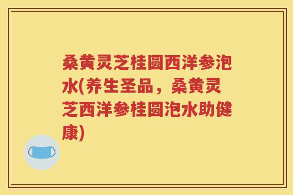 桑黄灵芝桂圆西洋参泡水(养生圣品，桑黄灵芝西洋参桂圆泡水助健康)