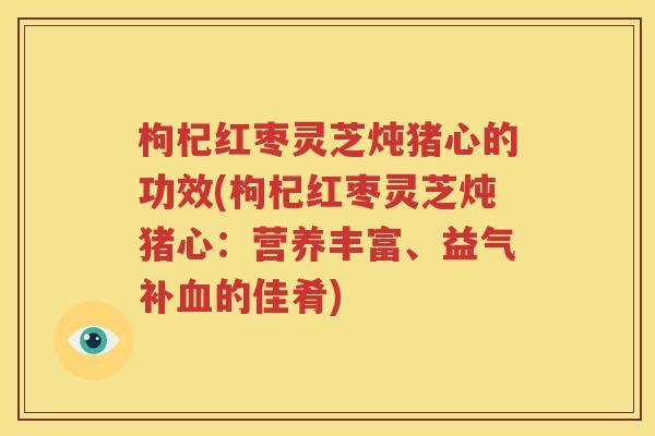 枸杞红枣灵芝炖猪心的功效(枸杞红枣灵芝炖猪心：营养丰富、益气补血的佳肴)