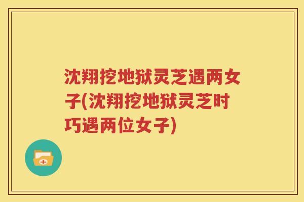 沈翔挖地狱灵芝遇两女子(沈翔挖地狱灵芝时巧遇两位女子)