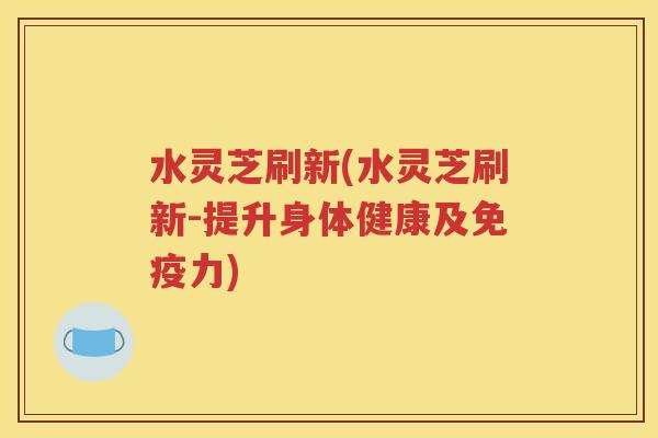 水灵芝刷新(水灵芝刷新-提升身体健康及免疫力)