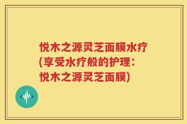 悦木之源灵芝面膜水疗(享受水疗般的护理：悦木之源灵芝面膜)