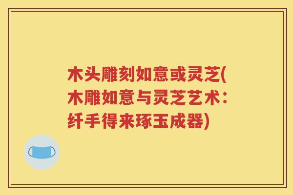 木头雕刻如意或灵芝(木雕如意与灵芝艺术：纤手得来琢玉成器)