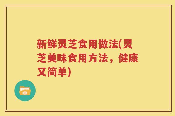 新鲜灵芝食用做法(灵芝美味食用方法，健康又简单)
