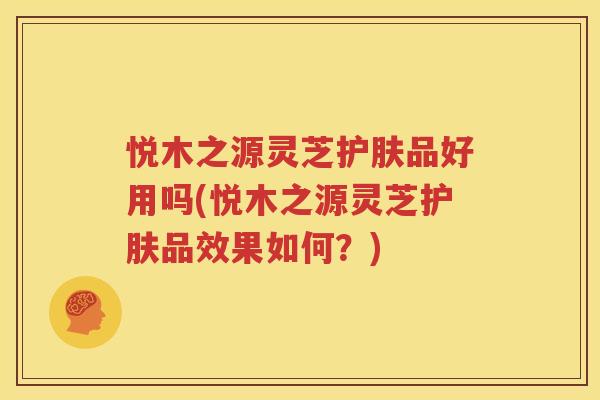 悦木之源灵芝护肤品好用吗(悦木之源灵芝护肤品效果如何？)