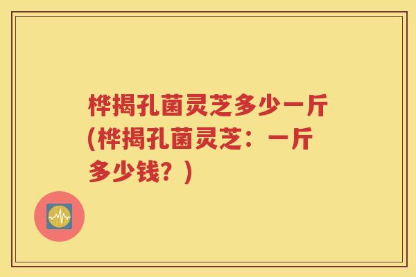桦揭孔菌灵芝多少一斤(桦揭孔菌灵芝：一斤多少钱？)