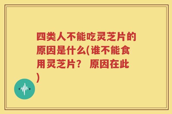 四类人不能吃灵芝片的原因是什么(谁不能食用灵芝片？ 原因在此)