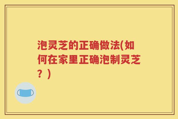 泡灵芝的正确做法(如何在家里正确泡制灵芝？)