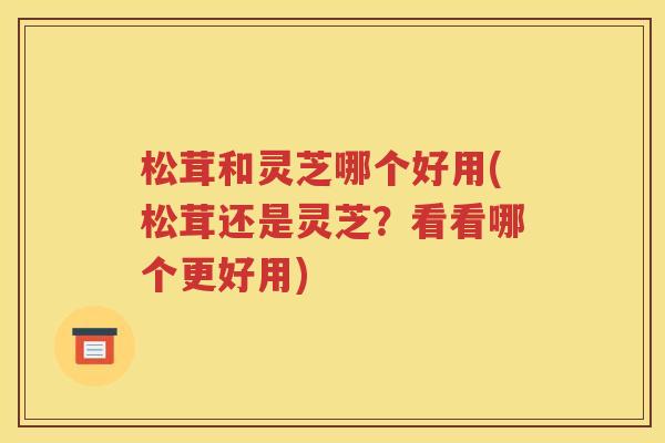 松茸和灵芝哪个好用(松茸还是灵芝？看看哪个更好用)