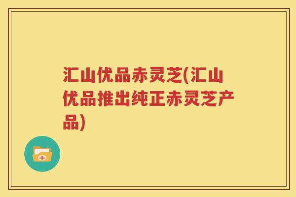 汇山优品赤灵芝(汇山优品推出纯正赤灵芝产品)