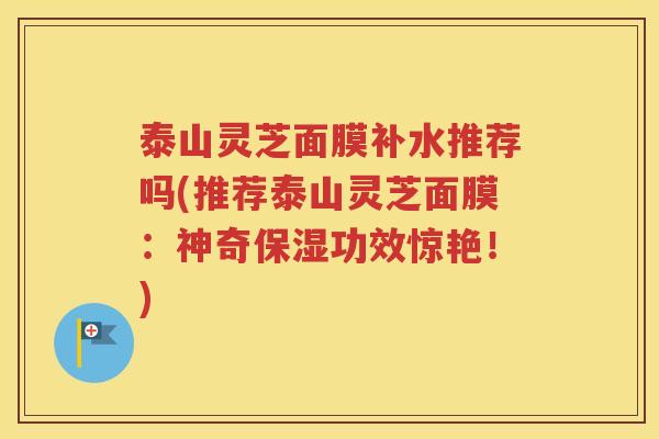 泰山灵芝面膜补水推荐吗(推荐泰山灵芝面膜：神奇保湿功效惊艳！)