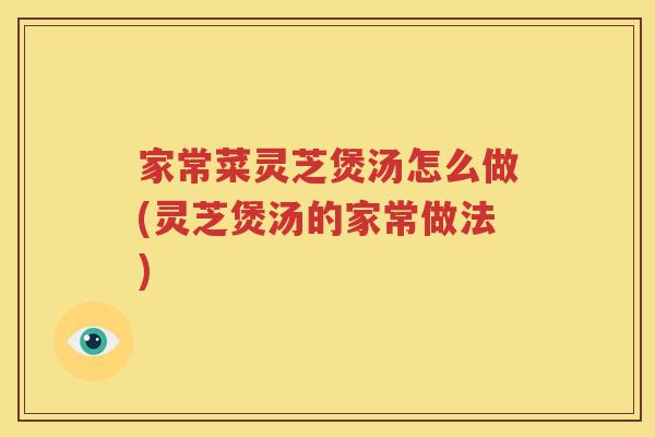 家常菜灵芝煲汤怎么做(灵芝煲汤的家常做法)