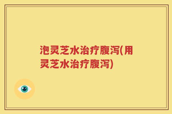 泡灵芝水治疗腹泻(用灵芝水治疗腹泻)