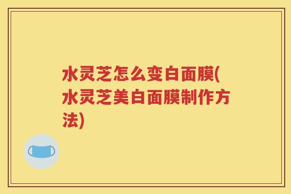 水灵芝怎么变白面膜(水灵芝美白面膜制作方法)