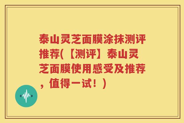 泰山灵芝面膜涂抹测评推荐(【测评】泰山灵芝面膜使用感受及推荐，值得一试！)