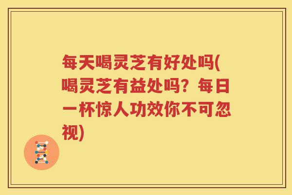 每天喝灵芝有好处吗(喝灵芝有益处吗？每日一杯惊人功效你不可忽视)