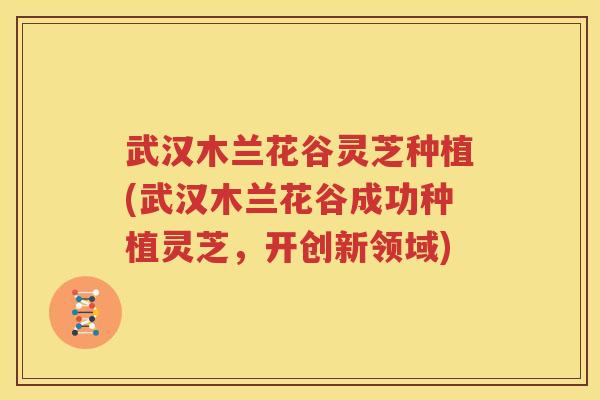 武汉木兰花谷灵芝种植(武汉木兰花谷成功种植灵芝，开创新领域)