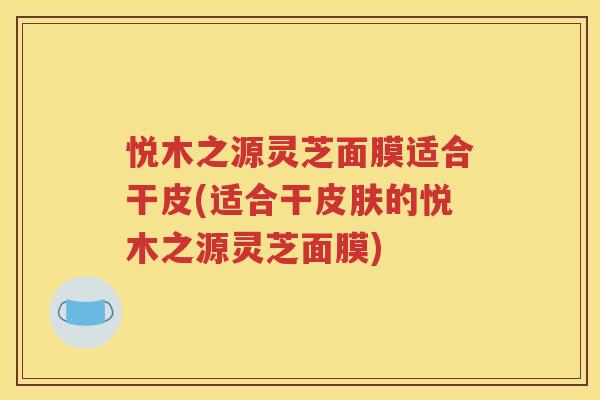 悦木之源灵芝面膜适合干皮(适合干皮肤的悦木之源灵芝面膜)