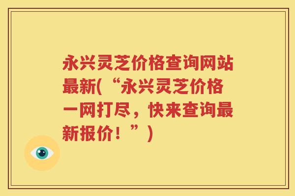永兴灵芝价格查询网站最新(“永兴灵芝价格一网打尽，快来查询最新报价！”)