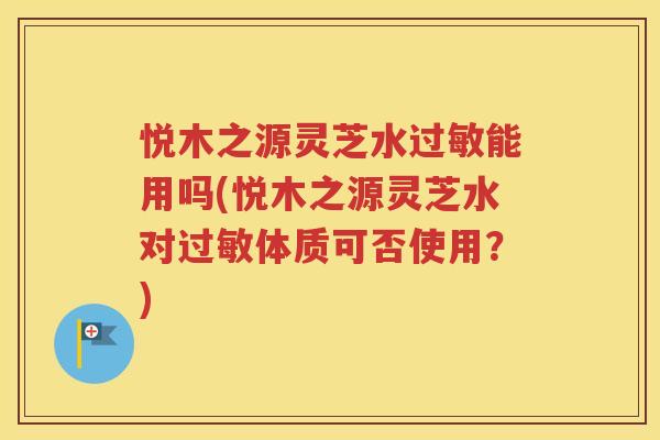 悦木之源灵芝水过敏能用吗(悦木之源灵芝水对过敏体质可否使用？)