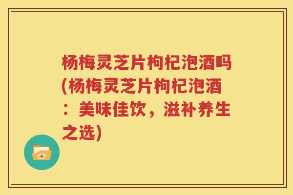 杨梅灵芝片枸杞泡酒吗(杨梅灵芝片枸杞泡酒：美味佳饮，滋补养生之选)