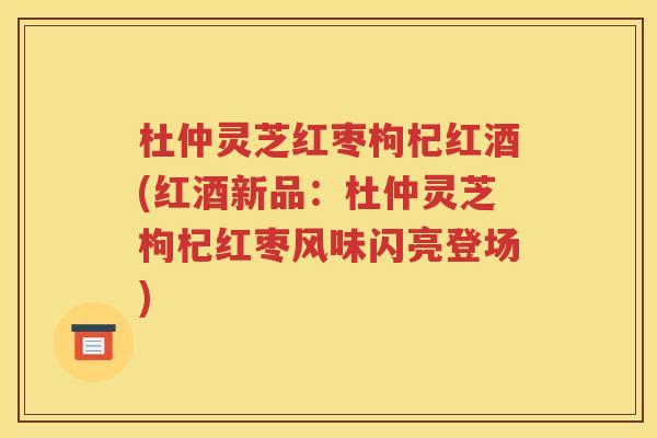 杜仲灵芝红枣枸杞红酒(红酒新品：杜仲灵芝枸杞红枣风味闪亮登场)