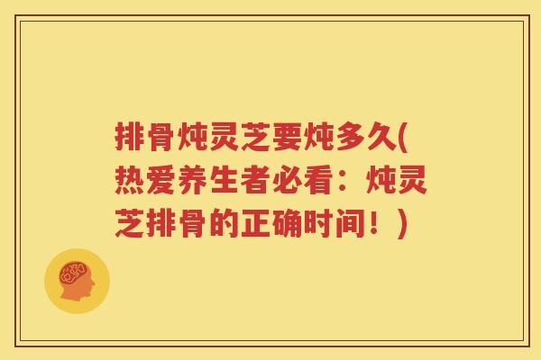 排骨炖灵芝要炖多久(热爱养生者必看：炖灵芝排骨的正确时间！)