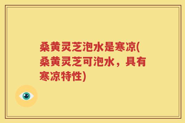 桑黄灵芝泡水是寒凉(桑黄灵芝可泡水，具有寒凉特性)