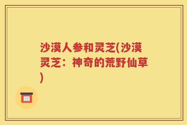 沙漠人参和灵芝(沙漠灵芝：神奇的荒野仙草)