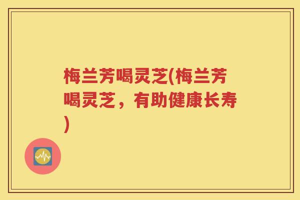 梅兰芳喝灵芝(梅兰芳喝灵芝，有助健康长寿)