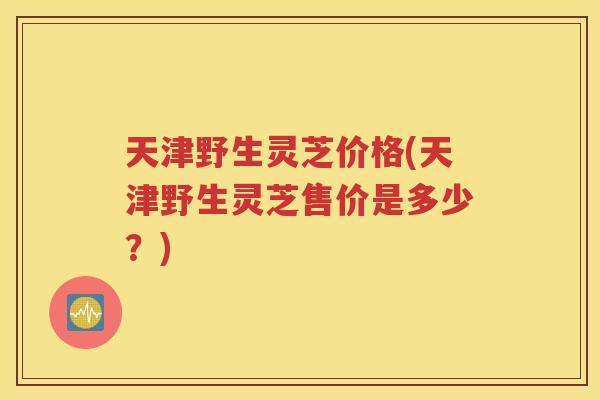 天津野生灵芝价格(天津野生灵芝售价是多少？)