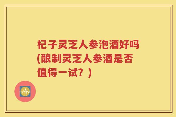 杞子灵芝人参泡酒好吗(酿制灵芝人参酒是否值得一试？)