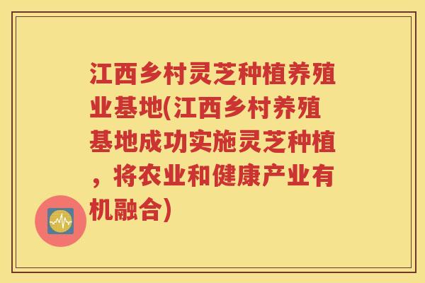 江西乡村灵芝种植养殖业基地(江西乡村养殖基地成功实施灵芝种植，将农业和健康产业有机融合)