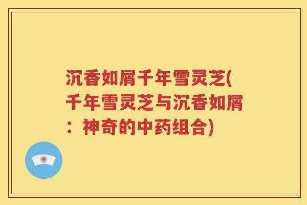 沉香如屑千年雪灵芝(千年雪灵芝与沉香如屑：神奇的中药组合)