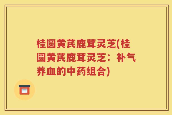 桂圆黄芪鹿茸灵芝(桂圆黄芪鹿茸灵芝：补气养血的中药组合)