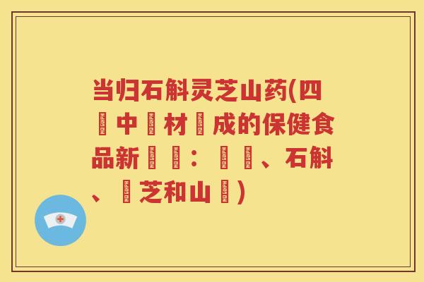 当归石斛灵芝山药(四種中藥材製成的保健食品新發現：當歸、石斛、靈芝和山藥)