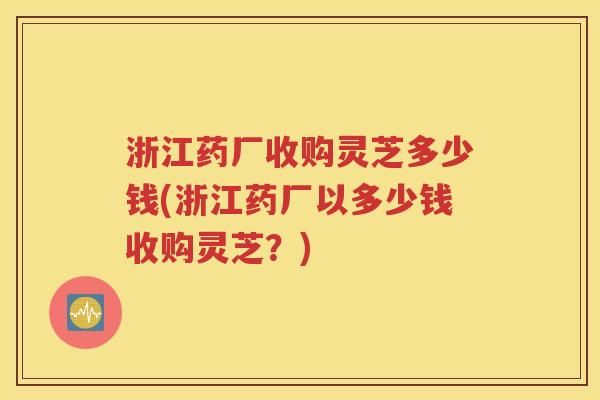 浙江药厂收购灵芝多少钱(浙江药厂以多少钱收购灵芝？)