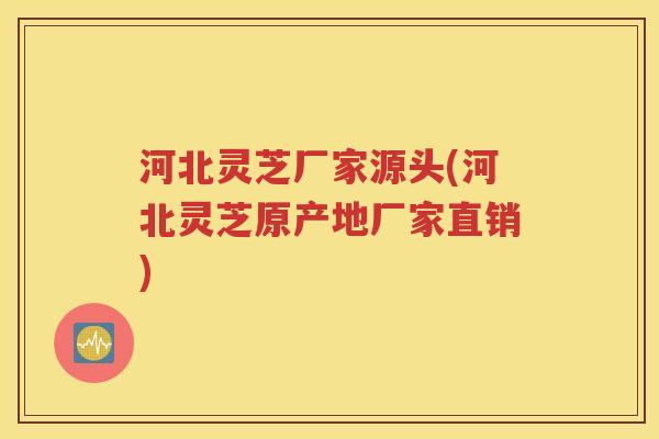 河北灵芝厂家源头(河北灵芝原产地厂家直销)