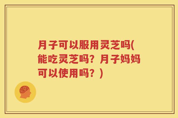 月子可以服用灵芝吗(能吃灵芝吗？月子妈妈可以使用吗？)