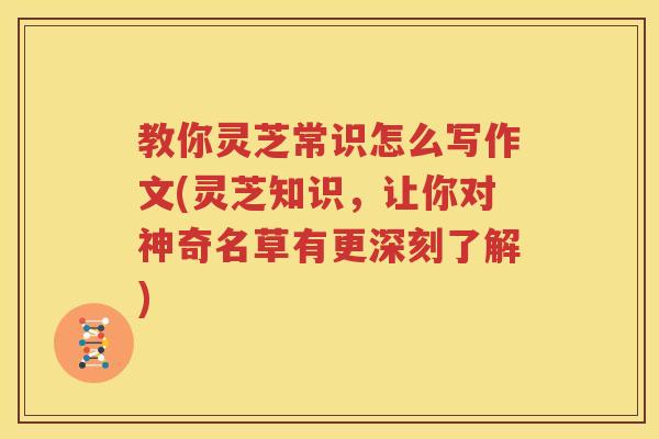 教你灵芝常识怎么写作文(灵芝知识，让你对神奇名草有更深刻了解)