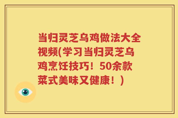 当归灵芝乌鸡做法大全视频(学习当归灵芝乌鸡烹饪技巧！50余款菜式美味又健康！)