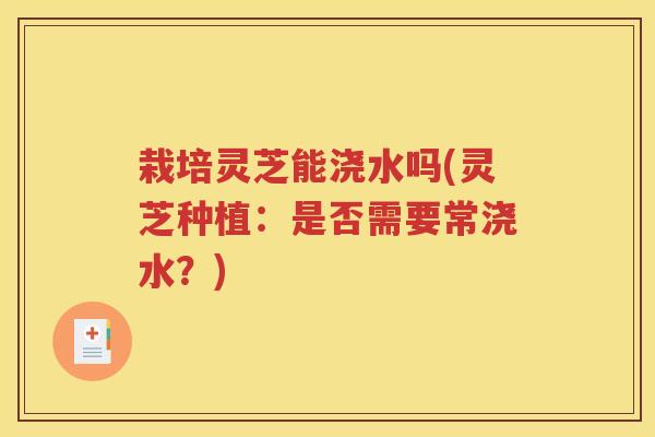 栽培灵芝能浇水吗(灵芝种植：是否需要常浇水？)