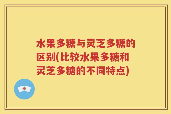 水果多糖与灵芝多糖的区别(比较水果多糖和灵芝多糖的不同特点)