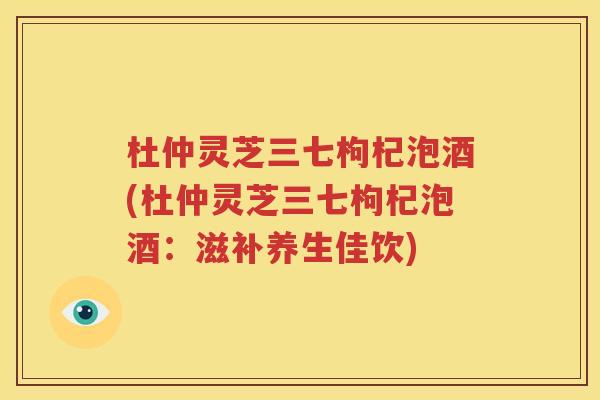 杜仲灵芝三七枸杞泡酒(杜仲灵芝三七枸杞泡酒：滋补养生佳饮)