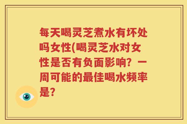每天喝灵芝煮水有坏处吗女性(喝灵芝水对女性是否有负面影响？一周可能的最佳喝水频率是？
